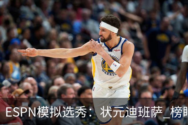ESPN模拟选秀：状元迪班萨 榜眼彼德森 探花布泽尔 4号秀威尔逊